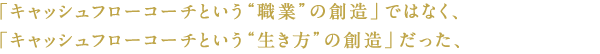 「キャッシュフローコーチという“職業”の創造」ではなく、「キャッシュフローコーチという“生き方”の創造」だった、