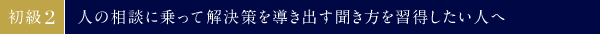 初級②　人の相談に乗って解決策を導き出す聞き方を習得したい人へ