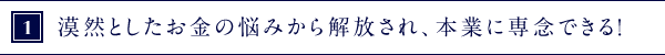 ①漠然としたお金の悩みから解放され、本業に専念できる！