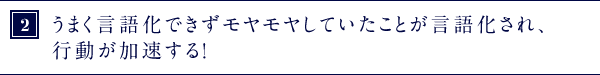 ②うまく言語化できずモヤモヤしていたことが言語化され、行動が加速する！