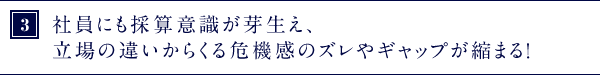 ③社員にも採算意識が芽生え、立場の違いからくる危機感のズレやギャップが縮まる！