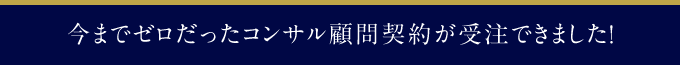 今までゼロだったコンサル顧問契約が受注できました！