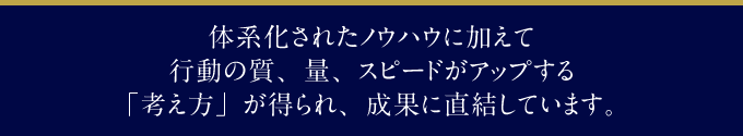 体系化されたノウハウに加えて行動の質、量、スピードがアップする「考え方」が得られ、成果に直結しています