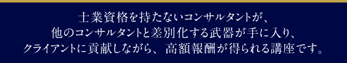 士業資格を持たないコンサルタントが、他のコンサルタントと差別化する武器が手に入り、クライアントに貢献しながら、高額報酬が得られる講座です。