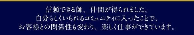 信頼できる師、仲間が得られました。自分らしくいられるコミュニティに入ったことで、お客様との関係性も変わり、楽しく仕事ができています。