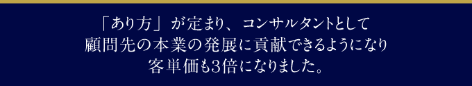 「あり方」が定まり、コンサルタントとして顧問先の本業の発展に貢献できるようになり客単価も3倍になりました。