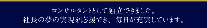 コンサルタントとして独立できました。社長の夢の実現を応援でき、毎日が充実しています。