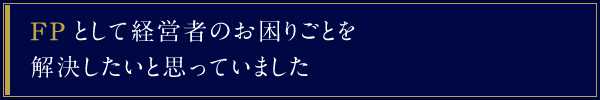 FPとして経営者のお困りごとを解決したいと思っていました