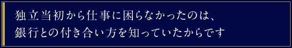 独立当初から仕事に困らなかったのは、銀行との付き合い方を知っていたからです