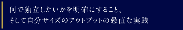 何で独立したいかを明確にすること、そして自分サイズのアウトプットの愚直な実践