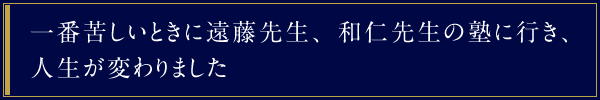 一番苦しいときに遠藤先生、和仁先生の塾に行き、人生が変わりました