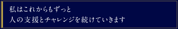 私はこれからもずっと人の支援とチャレンジを続けていきます