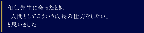 和仁先生に会ったとき、「人間としてこういう成長の仕方をしたい」と思いました