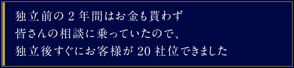 独立前の2年間はお金も貰わず皆さんの相談に乗っていたので、独立後すぐにお客様が20社位できました。