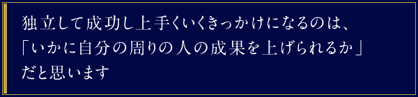 独立して成功し上手くいくきっかけになるのは、「いかに自分の周りの人の成果を上げられるか」だと思います。