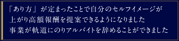 「あり方」が定まったことで自分のセルフイメージが上がり高額報酬を提案できるようになりました。事業が軌道にのりアルバイトを辞めることができました。