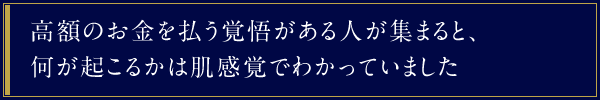 高額のお金を払う覚悟がある人が集まると、何が起こるかは肌感覚でわかっていました