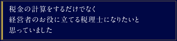 税金の計算をするだけでなく経営者のお役に立てる税理士になりたいと思っていました。