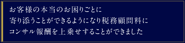 お客様の本当のお困りごとに寄り添うことができるようになり税務顧問料にコンサル報酬を上乗せすることができました。