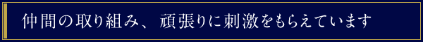 仲間の取り組み、頑張りに刺激をもらえています。