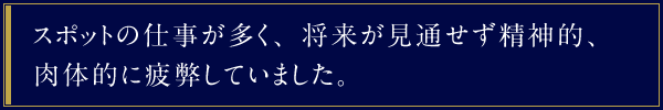 スポットの仕事が多く、将来が見通せず精神的、肉体的に疲弊していました。