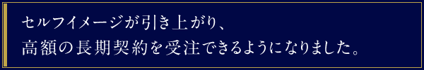 セルフイメージが引き上がり、高額の長期契約を受注できるようになりました。