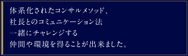 体系化されたコンサルメソッド、社長とのコミュニケーション法 一緒にチャレンジする仲間や環境を得ることが出来ました。