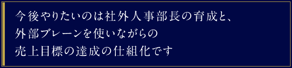 今後やりたいのは社外人事部長の育成と、外部ブレーンを使いながらの売上目標の達成の仕組化です