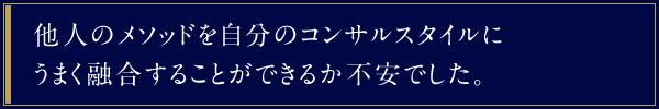 他人のメソッドを自分のコンサルスタイルにうまく融合することができるか不安でした。