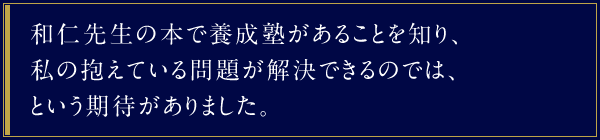 和仁先生の本で養成塾があることを知り、私の抱えている問題が解決できるのでは、という期待がありました。