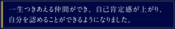 一生つきあえる仲間ができ、自己肯定感が上がり、自分を認めることができるようになりました。