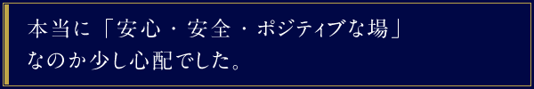 本当に「安心・安全・ポジティブな場」なのか少し心配でした。