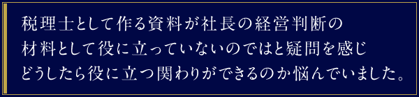 税理士として作る資料が社長の経営判断の材料として役に立っていないのではと疑問を感じどうしたら役に立つ関わりができるのか悩んでいました。