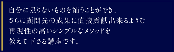 自分に足りないものを補うことができ、さらに顧問先の成果に直接貢献出来るような再現性の高いシンプルなメソッドを教えて下さる講座です。