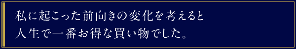 私に起こった前向きの変化を考えると人生で一番お得な買い物でした。