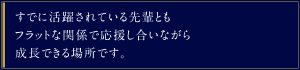 すでに活躍されている先輩ともフラットな関係で応援し合いながら成長できる場所です。