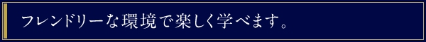 フレンドリーな環境で楽しく学べます。