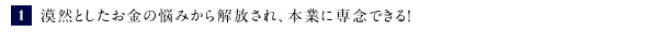 ①漠然としたお金の悩みから解放され、本業に専念できる！