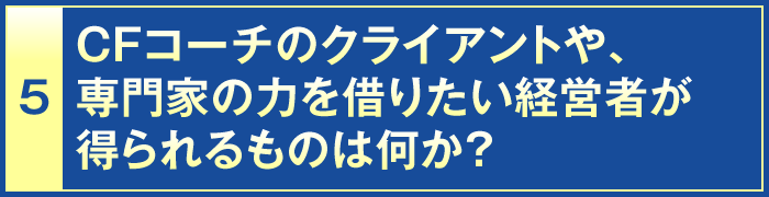 5・CFコーチのクライアントや、専門家の力を借りたい経営者が得られるものは何か？